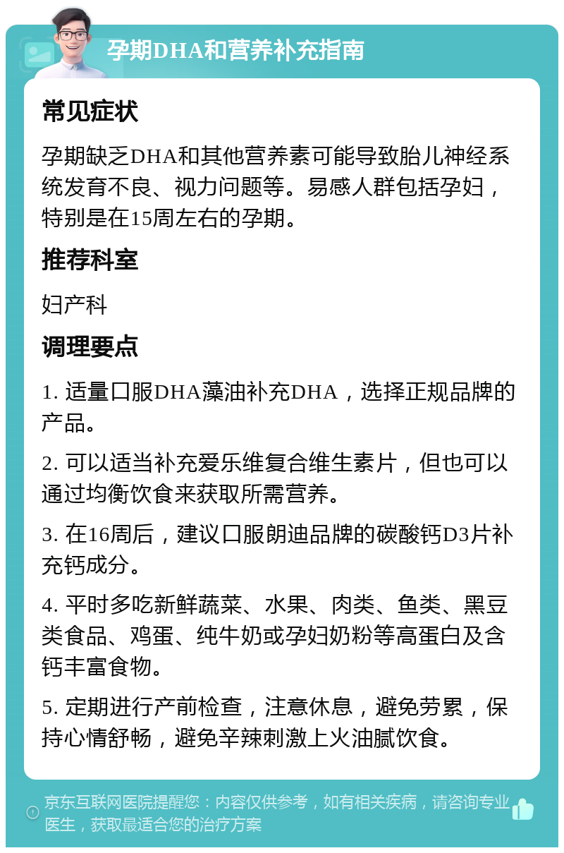 孕期DHA和营养补充指南 常见症状 孕期缺乏DHA和其他营养素可能导致胎儿神经系统发育不良、视力问题等。易感人群包括孕妇，特别是在15周左右的孕期。 推荐科室 妇产科 调理要点 1. 适量口服DHA藻油补充DHA，选择正规品牌的产品。 2. 可以适当补充爱乐维复合维生素片，但也可以通过均衡饮食来获取所需营养。 3. 在16周后，建议口服朗迪品牌的碳酸钙D3片补充钙成分。 4. 平时多吃新鲜蔬菜、水果、肉类、鱼类、黑豆类食品、鸡蛋、纯牛奶或孕妇奶粉等高蛋白及含钙丰富食物。 5. 定期进行产前检查，注意休息，避免劳累，保持心情舒畅，避免辛辣刺激上火油腻饮食。