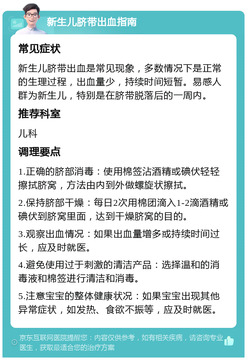 新生儿脐带出血指南 常见症状 新生儿脐带出血是常见现象，多数情况下是正常的生理过程，出血量少，持续时间短暂。易感人群为新生儿，特别是在脐带脱落后的一周内。 推荐科室 儿科 调理要点 1.正确的脐部消毒：使用棉签沾酒精或碘伏轻轻擦拭脐窝，方法由内到外做螺旋状擦拭。 2.保持脐部干燥：每日2次用棉团滴入1-2滴酒精或碘伏到脐窝里面，达到干燥脐窝的目的。 3.观察出血情况：如果出血量增多或持续时间过长，应及时就医。 4.避免使用过于刺激的清洁产品：选择温和的消毒液和棉签进行清洁和消毒。 5.注意宝宝的整体健康状况：如果宝宝出现其他异常症状，如发热、食欲不振等，应及时就医。