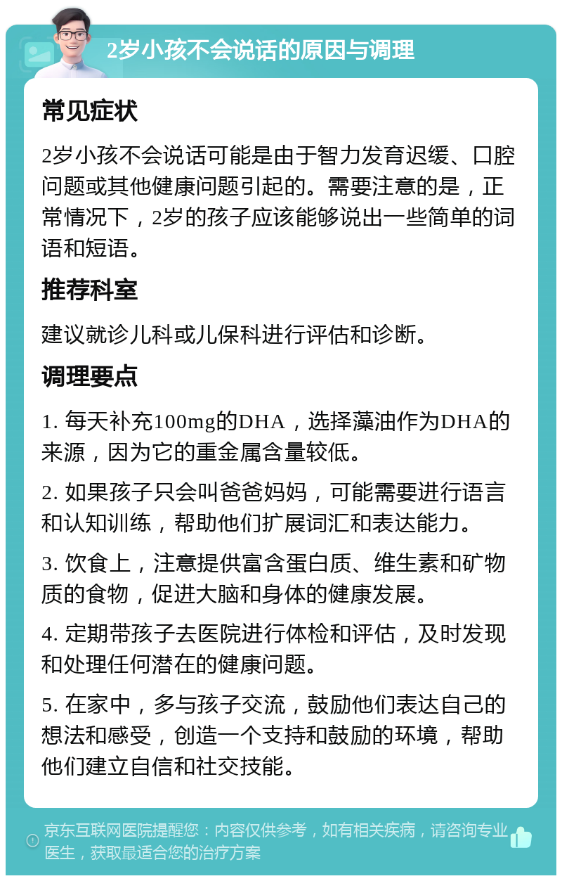 2岁小孩不会说话的原因与调理 常见症状 2岁小孩不会说话可能是由于智力发育迟缓、口腔问题或其他健康问题引起的。需要注意的是，正常情况下，2岁的孩子应该能够说出一些简单的词语和短语。 推荐科室 建议就诊儿科或儿保科进行评估和诊断。 调理要点 1. 每天补充100mg的DHA，选择藻油作为DHA的来源，因为它的重金属含量较低。 2. 如果孩子只会叫爸爸妈妈，可能需要进行语言和认知训练，帮助他们扩展词汇和表达能力。 3. 饮食上，注意提供富含蛋白质、维生素和矿物质的食物，促进大脑和身体的健康发展。 4. 定期带孩子去医院进行体检和评估，及时发现和处理任何潜在的健康问题。 5. 在家中，多与孩子交流，鼓励他们表达自己的想法和感受，创造一个支持和鼓励的环境，帮助他们建立自信和社交技能。