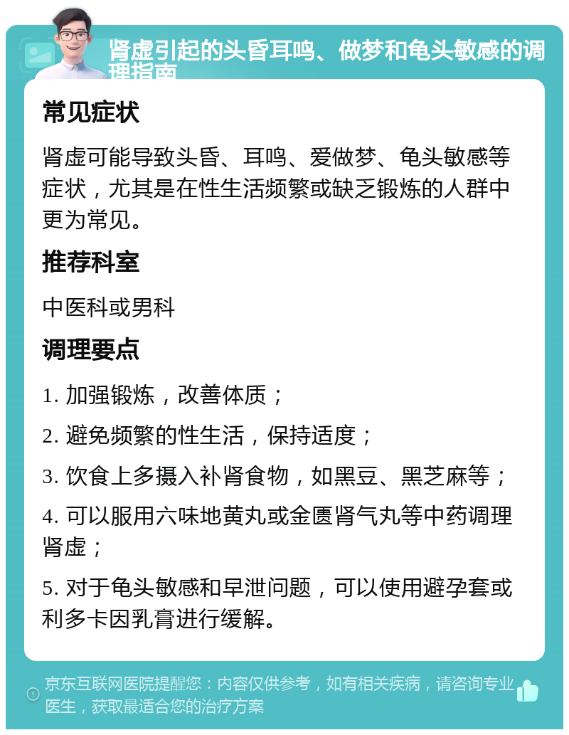 肾虚引起的头昏耳鸣、做梦和龟头敏感的调理指南 常见症状 肾虚可能导致头昏、耳鸣、爱做梦、龟头敏感等症状，尤其是在性生活频繁或缺乏锻炼的人群中更为常见。 推荐科室 中医科或男科 调理要点 1. 加强锻炼，改善体质； 2. 避免频繁的性生活，保持适度； 3. 饮食上多摄入补肾食物，如黑豆、黑芝麻等； 4. 可以服用六味地黄丸或金匮肾气丸等中药调理肾虚； 5. 对于龟头敏感和早泄问题，可以使用避孕套或利多卡因乳膏进行缓解。