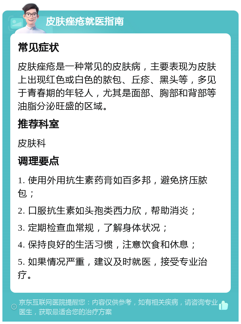 皮肤痤疮就医指南 常见症状 皮肤痤疮是一种常见的皮肤病，主要表现为皮肤上出现红色或白色的脓包、丘疹、黑头等，多见于青春期的年轻人，尤其是面部、胸部和背部等油脂分泌旺盛的区域。 推荐科室 皮肤科 调理要点 1. 使用外用抗生素药膏如百多邦，避免挤压脓包； 2. 口服抗生素如头孢类西力欣，帮助消炎； 3. 定期检查血常规，了解身体状况； 4. 保持良好的生活习惯，注意饮食和休息； 5. 如果情况严重，建议及时就医，接受专业治疗。