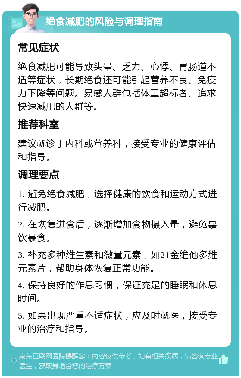 绝食减肥的风险与调理指南 常见症状 绝食减肥可能导致头晕、乏力、心悸、胃肠道不适等症状，长期绝食还可能引起营养不良、免疫力下降等问题。易感人群包括体重超标者、追求快速减肥的人群等。 推荐科室 建议就诊于内科或营养科，接受专业的健康评估和指导。 调理要点 1. 避免绝食减肥，选择健康的饮食和运动方式进行减肥。 2. 在恢复进食后，逐渐增加食物摄入量，避免暴饮暴食。 3. 补充多种维生素和微量元素，如21金维他多维元素片，帮助身体恢复正常功能。 4. 保持良好的作息习惯，保证充足的睡眠和休息时间。 5. 如果出现严重不适症状，应及时就医，接受专业的治疗和指导。