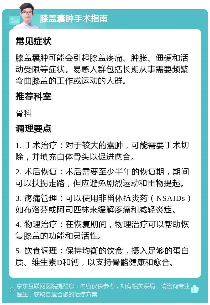 膝盖囊肿手术指南 常见症状 膝盖囊肿可能会引起膝盖疼痛、肿胀、僵硬和活动受限等症状。易感人群包括长期从事需要频繁弯曲膝盖的工作或运动的人群。 推荐科室 骨科 调理要点 1. 手术治疗：对于较大的囊肿，可能需要手术切除，并填充自体骨头以促进愈合。 2. 术后恢复：术后需要至少半年的恢复期，期间可以扶拐走路，但应避免剧烈运动和重物提起。 3. 疼痛管理：可以使用非甾体抗炎药（NSAIDs）如布洛芬或阿司匹林来缓解疼痛和减轻炎症。 4. 物理治疗：在恢复期间，物理治疗可以帮助恢复膝盖的功能和灵活性。 5. 饮食调理：保持均衡的饮食，摄入足够的蛋白质、维生素D和钙，以支持骨骼健康和愈合。