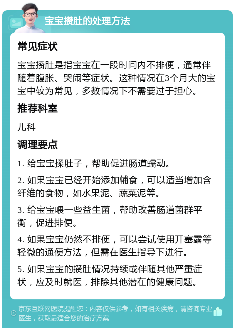 宝宝攒肚的处理方法 常见症状 宝宝攒肚是指宝宝在一段时间内不排便，通常伴随着腹胀、哭闹等症状。这种情况在3个月大的宝宝中较为常见，多数情况下不需要过于担心。 推荐科室 儿科 调理要点 1. 给宝宝揉肚子，帮助促进肠道蠕动。 2. 如果宝宝已经开始添加辅食，可以适当增加含纤维的食物，如水果泥、蔬菜泥等。 3. 给宝宝喂一些益生菌，帮助改善肠道菌群平衡，促进排便。 4. 如果宝宝仍然不排便，可以尝试使用开塞露等轻微的通便方法，但需在医生指导下进行。 5. 如果宝宝的攒肚情况持续或伴随其他严重症状，应及时就医，排除其他潜在的健康问题。