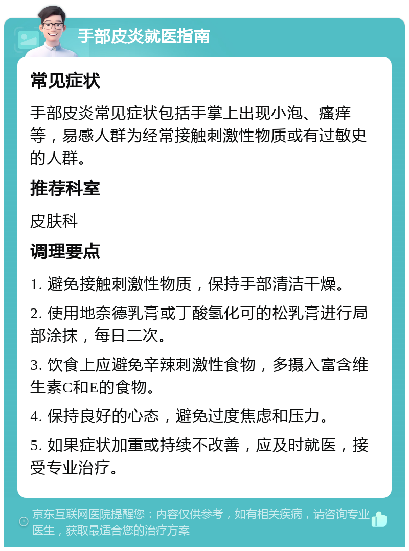 手部皮炎就医指南 常见症状 手部皮炎常见症状包括手掌上出现小泡、瘙痒等，易感人群为经常接触刺激性物质或有过敏史的人群。 推荐科室 皮肤科 调理要点 1. 避免接触刺激性物质，保持手部清洁干燥。 2. 使用地奈德乳膏或丁酸氢化可的松乳膏进行局部涂抹，每日二次。 3. 饮食上应避免辛辣刺激性食物，多摄入富含维生素C和E的食物。 4. 保持良好的心态，避免过度焦虑和压力。 5. 如果症状加重或持续不改善，应及时就医，接受专业治疗。