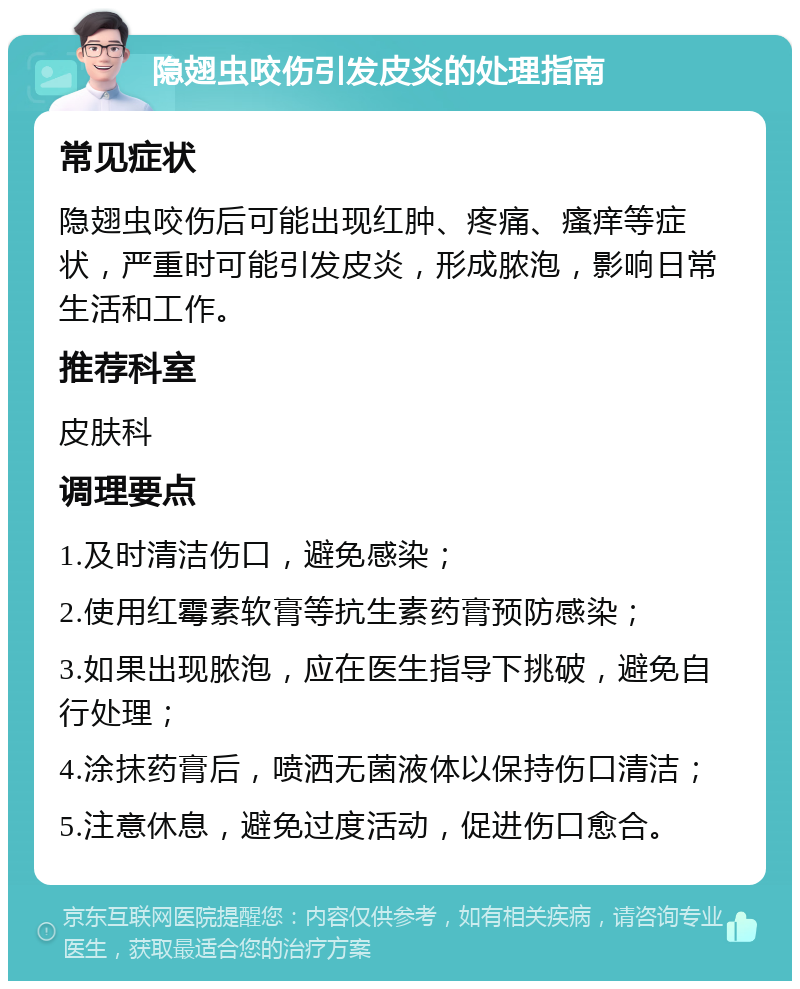 隐翅虫咬伤引发皮炎的处理指南 常见症状 隐翅虫咬伤后可能出现红肿、疼痛、瘙痒等症状，严重时可能引发皮炎，形成脓泡，影响日常生活和工作。 推荐科室 皮肤科 调理要点 1.及时清洁伤口，避免感染； 2.使用红霉素软膏等抗生素药膏预防感染； 3.如果出现脓泡，应在医生指导下挑破，避免自行处理； 4.涂抹药膏后，喷洒无菌液体以保持伤口清洁； 5.注意休息，避免过度活动，促进伤口愈合。