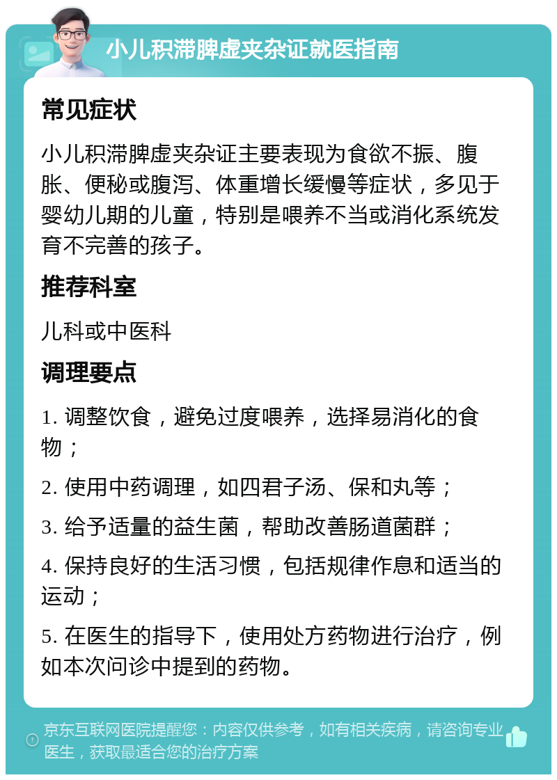 小儿积滞脾虚夹杂证就医指南 常见症状 小儿积滞脾虚夹杂证主要表现为食欲不振、腹胀、便秘或腹泻、体重增长缓慢等症状，多见于婴幼儿期的儿童，特别是喂养不当或消化系统发育不完善的孩子。 推荐科室 儿科或中医科 调理要点 1. 调整饮食，避免过度喂养，选择易消化的食物； 2. 使用中药调理，如四君子汤、保和丸等； 3. 给予适量的益生菌，帮助改善肠道菌群； 4. 保持良好的生活习惯，包括规律作息和适当的运动； 5. 在医生的指导下，使用处方药物进行治疗，例如本次问诊中提到的药物。