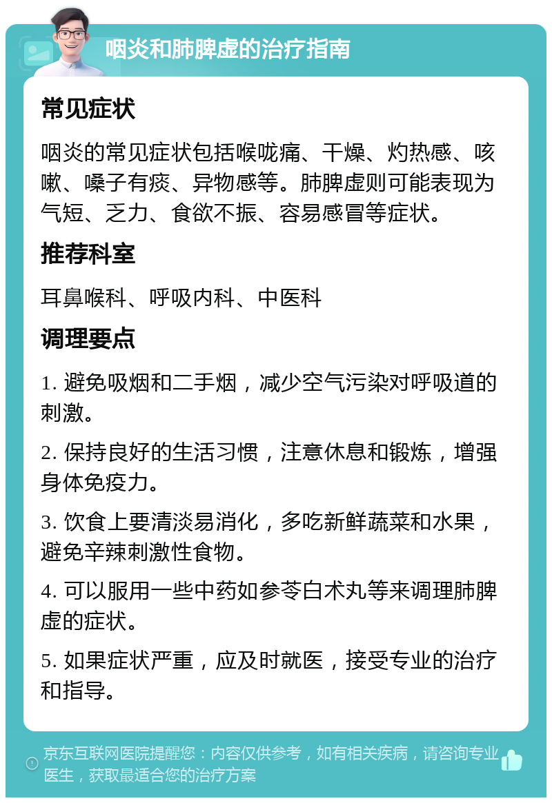 咽炎和肺脾虚的治疗指南 常见症状 咽炎的常见症状包括喉咙痛、干燥、灼热感、咳嗽、嗓子有痰、异物感等。肺脾虚则可能表现为气短、乏力、食欲不振、容易感冒等症状。 推荐科室 耳鼻喉科、呼吸内科、中医科 调理要点 1. 避免吸烟和二手烟，减少空气污染对呼吸道的刺激。 2. 保持良好的生活习惯，注意休息和锻炼，增强身体免疫力。 3. 饮食上要清淡易消化，多吃新鲜蔬菜和水果，避免辛辣刺激性食物。 4. 可以服用一些中药如参苓白术丸等来调理肺脾虚的症状。 5. 如果症状严重，应及时就医，接受专业的治疗和指导。