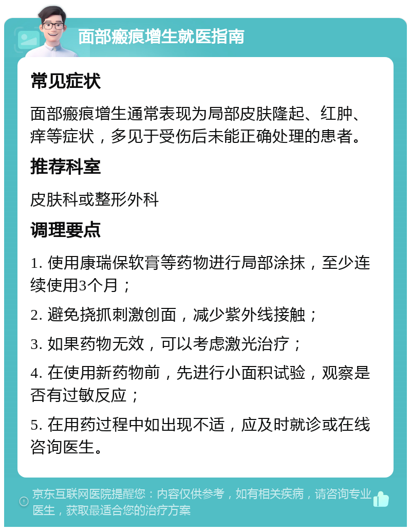 面部瘢痕增生就医指南 常见症状 面部瘢痕增生通常表现为局部皮肤隆起、红肿、痒等症状，多见于受伤后未能正确处理的患者。 推荐科室 皮肤科或整形外科 调理要点 1. 使用康瑞保软膏等药物进行局部涂抹，至少连续使用3个月； 2. 避免挠抓刺激创面，减少紫外线接触； 3. 如果药物无效，可以考虑激光治疗； 4. 在使用新药物前，先进行小面积试验，观察是否有过敏反应； 5. 在用药过程中如出现不适，应及时就诊或在线咨询医生。