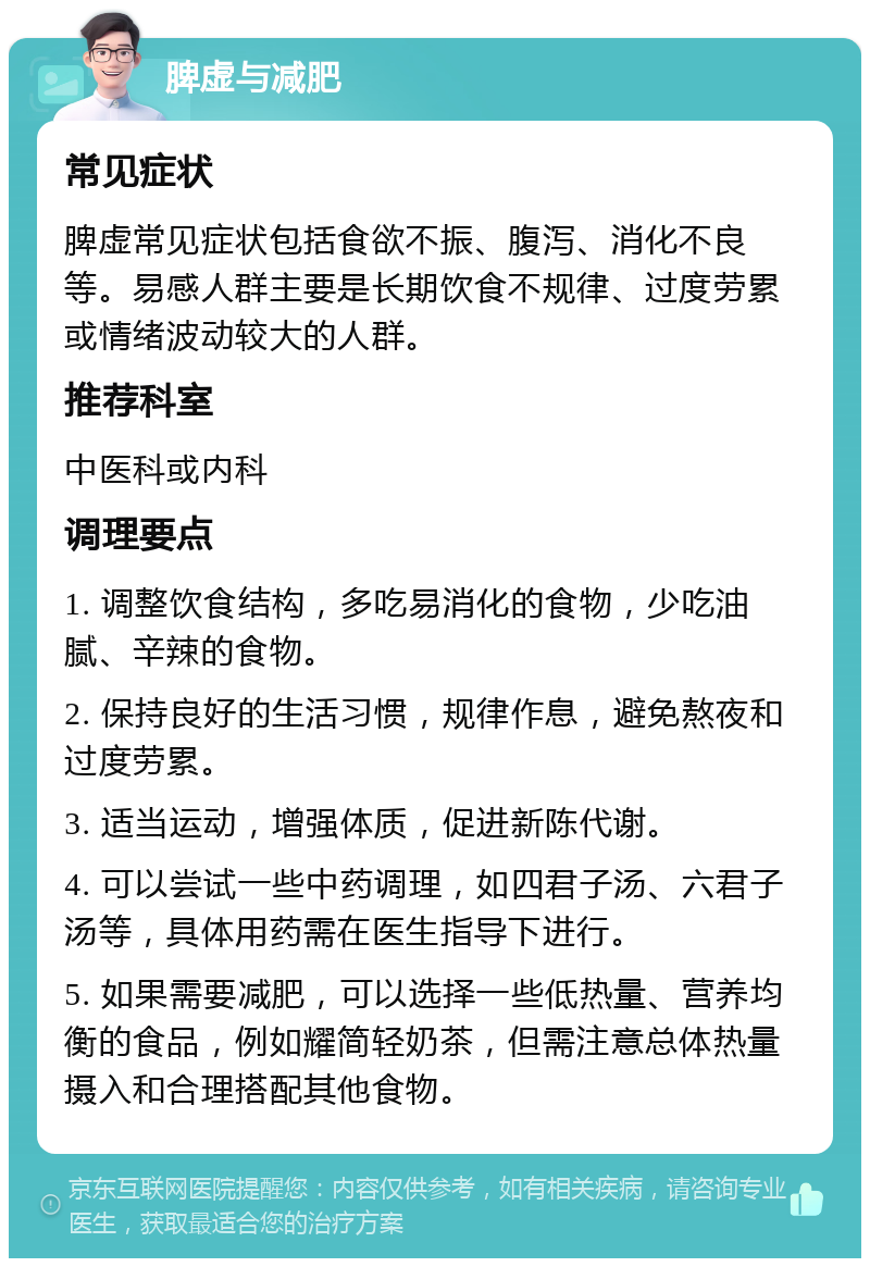 脾虚与减肥 常见症状 脾虚常见症状包括食欲不振、腹泻、消化不良等。易感人群主要是长期饮食不规律、过度劳累或情绪波动较大的人群。 推荐科室 中医科或内科 调理要点 1. 调整饮食结构，多吃易消化的食物，少吃油腻、辛辣的食物。 2. 保持良好的生活习惯，规律作息，避免熬夜和过度劳累。 3. 适当运动，增强体质，促进新陈代谢。 4. 可以尝试一些中药调理，如四君子汤、六君子汤等，具体用药需在医生指导下进行。 5. 如果需要减肥，可以选择一些低热量、营养均衡的食品，例如耀简轻奶茶，但需注意总体热量摄入和合理搭配其他食物。