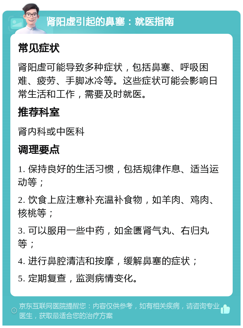 肾阳虚引起的鼻塞：就医指南 常见症状 肾阳虚可能导致多种症状，包括鼻塞、呼吸困难、疲劳、手脚冰冷等。这些症状可能会影响日常生活和工作，需要及时就医。 推荐科室 肾内科或中医科 调理要点 1. 保持良好的生活习惯，包括规律作息、适当运动等； 2. 饮食上应注意补充温补食物，如羊肉、鸡肉、核桃等； 3. 可以服用一些中药，如金匮肾气丸、右归丸等； 4. 进行鼻腔清洁和按摩，缓解鼻塞的症状； 5. 定期复查，监测病情变化。