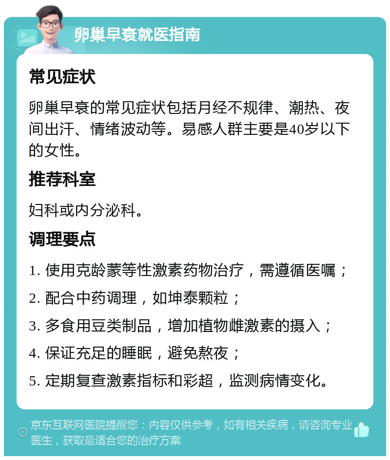 卵巢早衰就医指南 常见症状 卵巢早衰的常见症状包括月经不规律、潮热、夜间出汗、情绪波动等。易感人群主要是40岁以下的女性。 推荐科室 妇科或内分泌科。 调理要点 1. 使用克龄蒙等性激素药物治疗，需遵循医嘱； 2. 配合中药调理，如坤泰颗粒； 3. 多食用豆类制品，增加植物雌激素的摄入； 4. 保证充足的睡眠，避免熬夜； 5. 定期复查激素指标和彩超，监测病情变化。