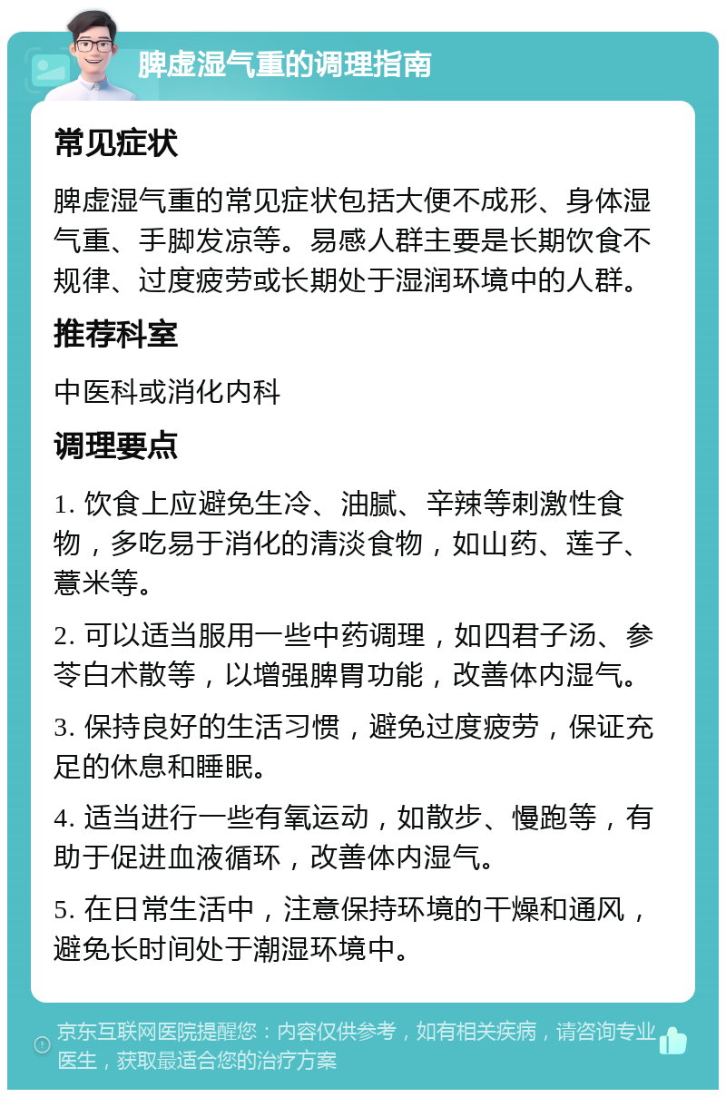 脾虚湿气重的调理指南 常见症状 脾虚湿气重的常见症状包括大便不成形、身体湿气重、手脚发凉等。易感人群主要是长期饮食不规律、过度疲劳或长期处于湿润环境中的人群。 推荐科室 中医科或消化内科 调理要点 1. 饮食上应避免生冷、油腻、辛辣等刺激性食物，多吃易于消化的清淡食物，如山药、莲子、薏米等。 2. 可以适当服用一些中药调理，如四君子汤、参苓白术散等，以增强脾胃功能，改善体内湿气。 3. 保持良好的生活习惯，避免过度疲劳，保证充足的休息和睡眠。 4. 适当进行一些有氧运动，如散步、慢跑等，有助于促进血液循环，改善体内湿气。 5. 在日常生活中，注意保持环境的干燥和通风，避免长时间处于潮湿环境中。