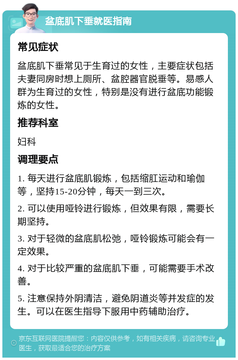 盆底肌下垂就医指南 常见症状 盆底肌下垂常见于生育过的女性，主要症状包括夫妻同房时想上厕所、盆腔器官脱垂等。易感人群为生育过的女性，特别是没有进行盆底功能锻炼的女性。 推荐科室 妇科 调理要点 1. 每天进行盆底肌锻炼，包括缩肛运动和瑜伽等，坚持15-20分钟，每天一到三次。 2. 可以使用哑铃进行锻炼，但效果有限，需要长期坚持。 3. 对于轻微的盆底肌松弛，哑铃锻炼可能会有一定效果。 4. 对于比较严重的盆底肌下垂，可能需要手术改善。 5. 注意保持外阴清洁，避免阴道炎等并发症的发生。可以在医生指导下服用中药辅助治疗。