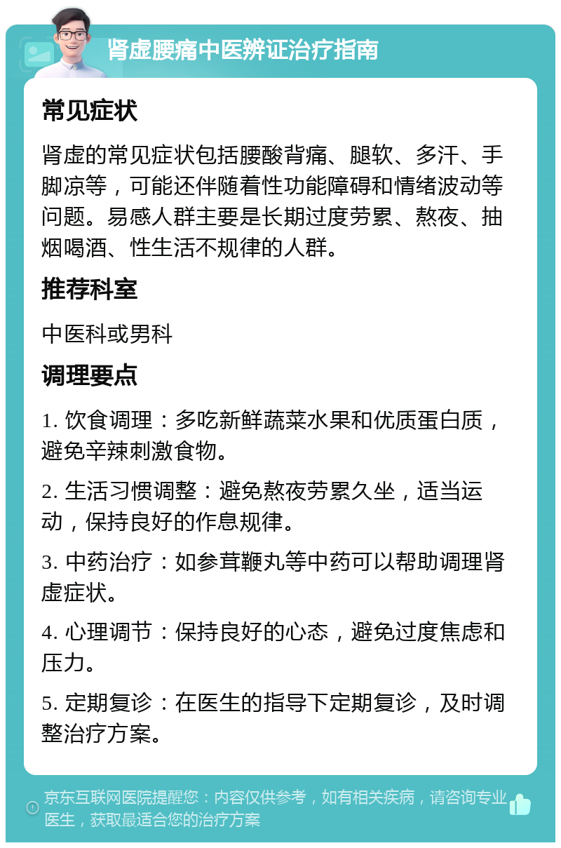 肾虚腰痛中医辨证治疗指南 常见症状 肾虚的常见症状包括腰酸背痛、腿软、多汗、手脚凉等，可能还伴随着性功能障碍和情绪波动等问题。易感人群主要是长期过度劳累、熬夜、抽烟喝酒、性生活不规律的人群。 推荐科室 中医科或男科 调理要点 1. 饮食调理：多吃新鲜蔬菜水果和优质蛋白质，避免辛辣刺激食物。 2. 生活习惯调整：避免熬夜劳累久坐，适当运动，保持良好的作息规律。 3. 中药治疗：如参茸鞭丸等中药可以帮助调理肾虚症状。 4. 心理调节：保持良好的心态，避免过度焦虑和压力。 5. 定期复诊：在医生的指导下定期复诊，及时调整治疗方案。