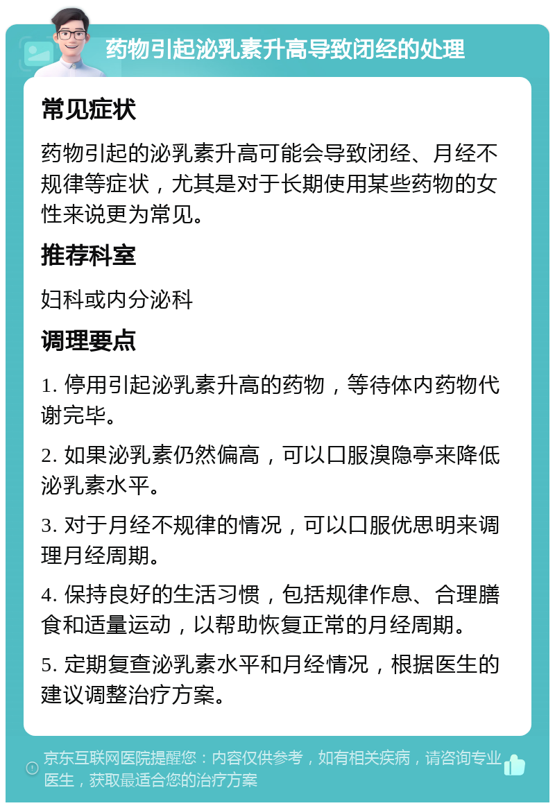 药物引起泌乳素升高导致闭经的处理 常见症状 药物引起的泌乳素升高可能会导致闭经、月经不规律等症状，尤其是对于长期使用某些药物的女性来说更为常见。 推荐科室 妇科或内分泌科 调理要点 1. 停用引起泌乳素升高的药物，等待体内药物代谢完毕。 2. 如果泌乳素仍然偏高，可以口服溴隐亭来降低泌乳素水平。 3. 对于月经不规律的情况，可以口服优思明来调理月经周期。 4. 保持良好的生活习惯，包括规律作息、合理膳食和适量运动，以帮助恢复正常的月经周期。 5. 定期复查泌乳素水平和月经情况，根据医生的建议调整治疗方案。