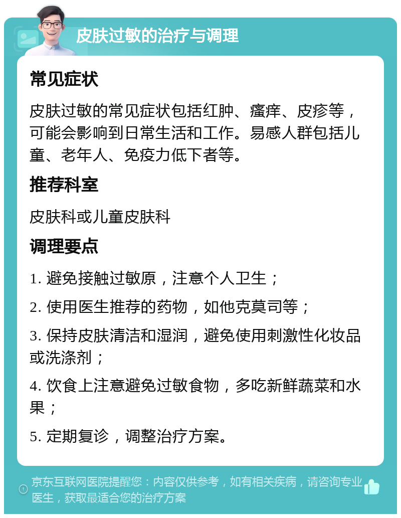 皮肤过敏的治疗与调理 常见症状 皮肤过敏的常见症状包括红肿、瘙痒、皮疹等，可能会影响到日常生活和工作。易感人群包括儿童、老年人、免疫力低下者等。 推荐科室 皮肤科或儿童皮肤科 调理要点 1. 避免接触过敏原，注意个人卫生； 2. 使用医生推荐的药物，如他克莫司等； 3. 保持皮肤清洁和湿润，避免使用刺激性化妆品或洗涤剂； 4. 饮食上注意避免过敏食物，多吃新鲜蔬菜和水果； 5. 定期复诊，调整治疗方案。