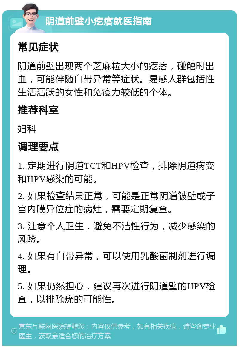 阴道前壁小疙瘩就医指南 常见症状 阴道前壁出现两个芝麻粒大小的疙瘩，碰触时出血，可能伴随白带异常等症状。易感人群包括性生活活跃的女性和免疫力较低的个体。 推荐科室 妇科 调理要点 1. 定期进行阴道TCT和HPV检查，排除阴道病变和HPV感染的可能。 2. 如果检查结果正常，可能是正常阴道皱壁或子宫内膜异位症的病灶，需要定期复查。 3. 注意个人卫生，避免不洁性行为，减少感染的风险。 4. 如果有白带异常，可以使用乳酸菌制剂进行调理。 5. 如果仍然担心，建议再次进行阴道壁的HPV检查，以排除疣的可能性。