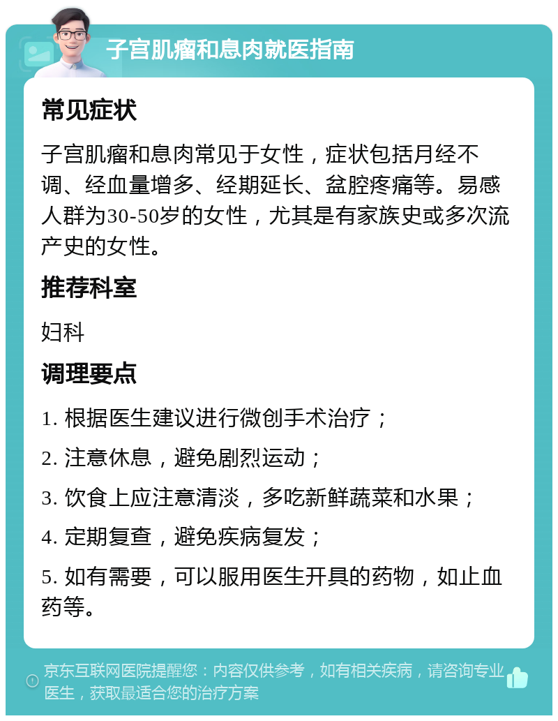 子宫肌瘤和息肉就医指南 常见症状 子宫肌瘤和息肉常见于女性，症状包括月经不调、经血量增多、经期延长、盆腔疼痛等。易感人群为30-50岁的女性，尤其是有家族史或多次流产史的女性。 推荐科室 妇科 调理要点 1. 根据医生建议进行微创手术治疗； 2. 注意休息，避免剧烈运动； 3. 饮食上应注意清淡，多吃新鲜蔬菜和水果； 4. 定期复查，避免疾病复发； 5. 如有需要，可以服用医生开具的药物，如止血药等。