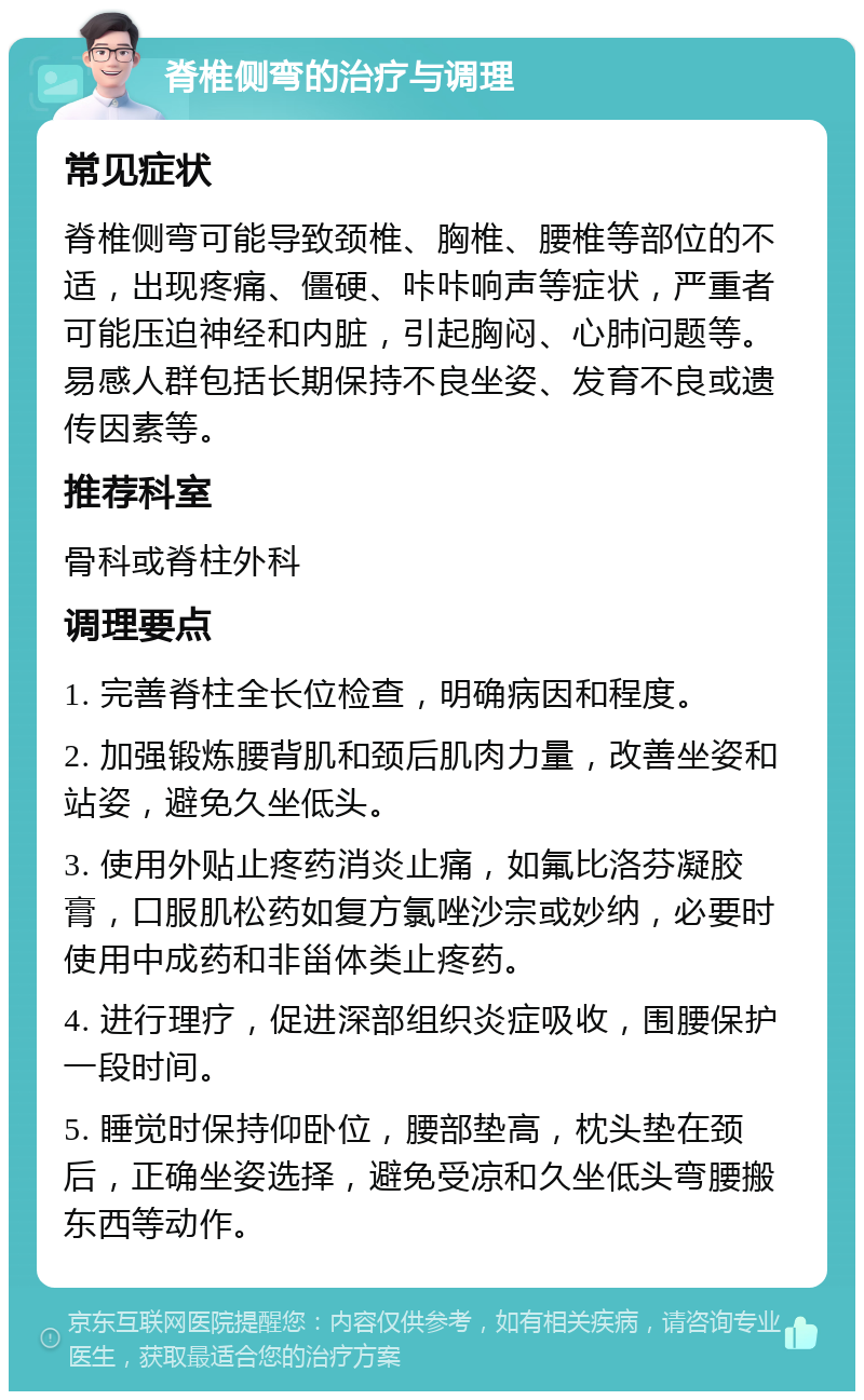 脊椎侧弯的治疗与调理 常见症状 脊椎侧弯可能导致颈椎、胸椎、腰椎等部位的不适，出现疼痛、僵硬、咔咔响声等症状，严重者可能压迫神经和内脏，引起胸闷、心肺问题等。易感人群包括长期保持不良坐姿、发育不良或遗传因素等。 推荐科室 骨科或脊柱外科 调理要点 1. 完善脊柱全长位检查，明确病因和程度。 2. 加强锻炼腰背肌和颈后肌肉力量，改善坐姿和站姿，避免久坐低头。 3. 使用外贴止疼药消炎止痛，如氟比洛芬凝胶膏，口服肌松药如复方氯唑沙宗或妙纳，必要时使用中成药和非甾体类止疼药。 4. 进行理疗，促进深部组织炎症吸收，围腰保护一段时间。 5. 睡觉时保持仰卧位，腰部垫高，枕头垫在颈后，正确坐姿选择，避免受凉和久坐低头弯腰搬东西等动作。