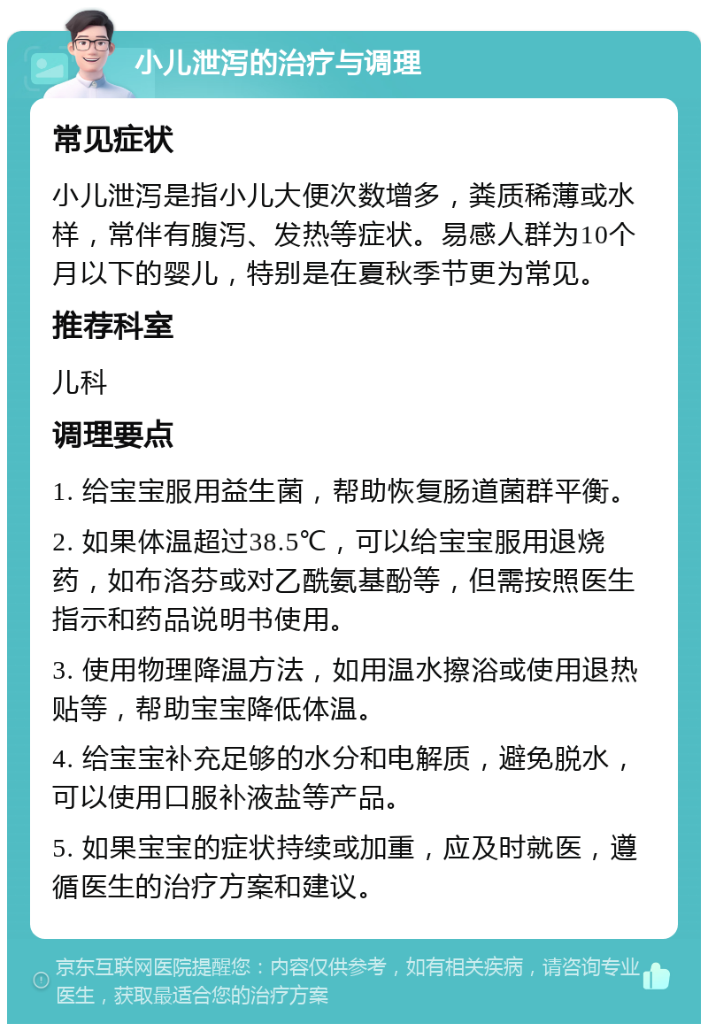 小儿泄泻的治疗与调理 常见症状 小儿泄泻是指小儿大便次数增多，粪质稀薄或水样，常伴有腹泻、发热等症状。易感人群为10个月以下的婴儿，特别是在夏秋季节更为常见。 推荐科室 儿科 调理要点 1. 给宝宝服用益生菌，帮助恢复肠道菌群平衡。 2. 如果体温超过38.5℃，可以给宝宝服用退烧药，如布洛芬或对乙酰氨基酚等，但需按照医生指示和药品说明书使用。 3. 使用物理降温方法，如用温水擦浴或使用退热贴等，帮助宝宝降低体温。 4. 给宝宝补充足够的水分和电解质，避免脱水，可以使用口服补液盐等产品。 5. 如果宝宝的症状持续或加重，应及时就医，遵循医生的治疗方案和建议。