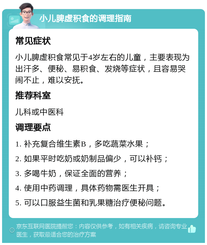 小儿脾虚积食的调理指南 常见症状 小儿脾虚积食常见于4岁左右的儿童，主要表现为出汗多、便秘、易积食、发烧等症状，且容易哭闹不止，难以安抚。 推荐科室 儿科或中医科 调理要点 1. 补充复合维生素B，多吃蔬菜水果； 2. 如果平时吃奶或奶制品偏少，可以补钙； 3. 多喝牛奶，保证全面的营养； 4. 使用中药调理，具体药物需医生开具； 5. 可以口服益生菌和乳果糖治疗便秘问题。