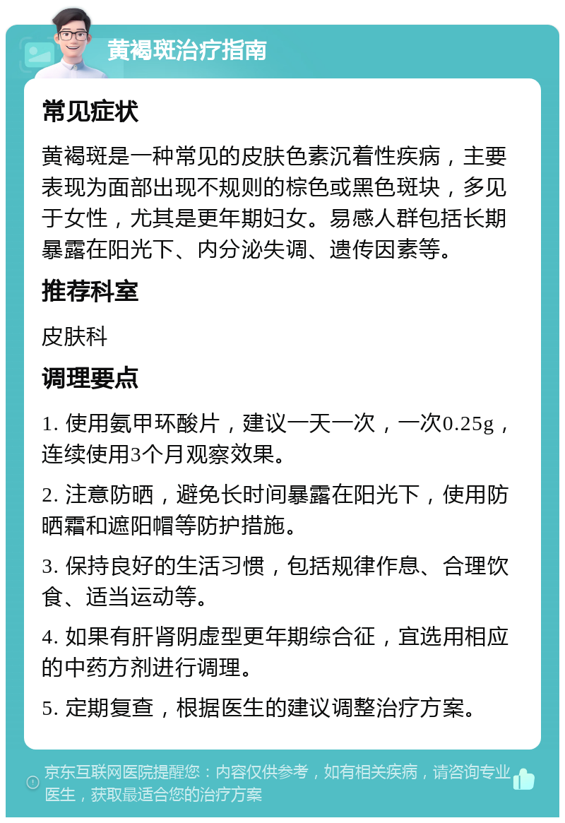 黄褐斑治疗指南 常见症状 黄褐斑是一种常见的皮肤色素沉着性疾病，主要表现为面部出现不规则的棕色或黑色斑块，多见于女性，尤其是更年期妇女。易感人群包括长期暴露在阳光下、内分泌失调、遗传因素等。 推荐科室 皮肤科 调理要点 1. 使用氨甲环酸片，建议一天一次，一次0.25g，连续使用3个月观察效果。 2. 注意防晒，避免长时间暴露在阳光下，使用防晒霜和遮阳帽等防护措施。 3. 保持良好的生活习惯，包括规律作息、合理饮食、适当运动等。 4. 如果有肝肾阴虚型更年期综合征，宜选用相应的中药方剂进行调理。 5. 定期复查，根据医生的建议调整治疗方案。