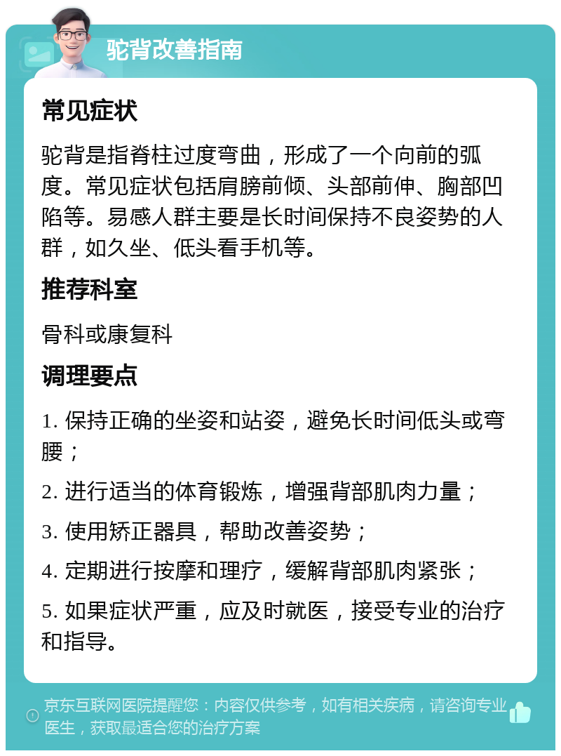 驼背改善指南 常见症状 驼背是指脊柱过度弯曲，形成了一个向前的弧度。常见症状包括肩膀前倾、头部前伸、胸部凹陷等。易感人群主要是长时间保持不良姿势的人群，如久坐、低头看手机等。 推荐科室 骨科或康复科 调理要点 1. 保持正确的坐姿和站姿，避免长时间低头或弯腰； 2. 进行适当的体育锻炼，增强背部肌肉力量； 3. 使用矫正器具，帮助改善姿势； 4. 定期进行按摩和理疗，缓解背部肌肉紧张； 5. 如果症状严重，应及时就医，接受专业的治疗和指导。