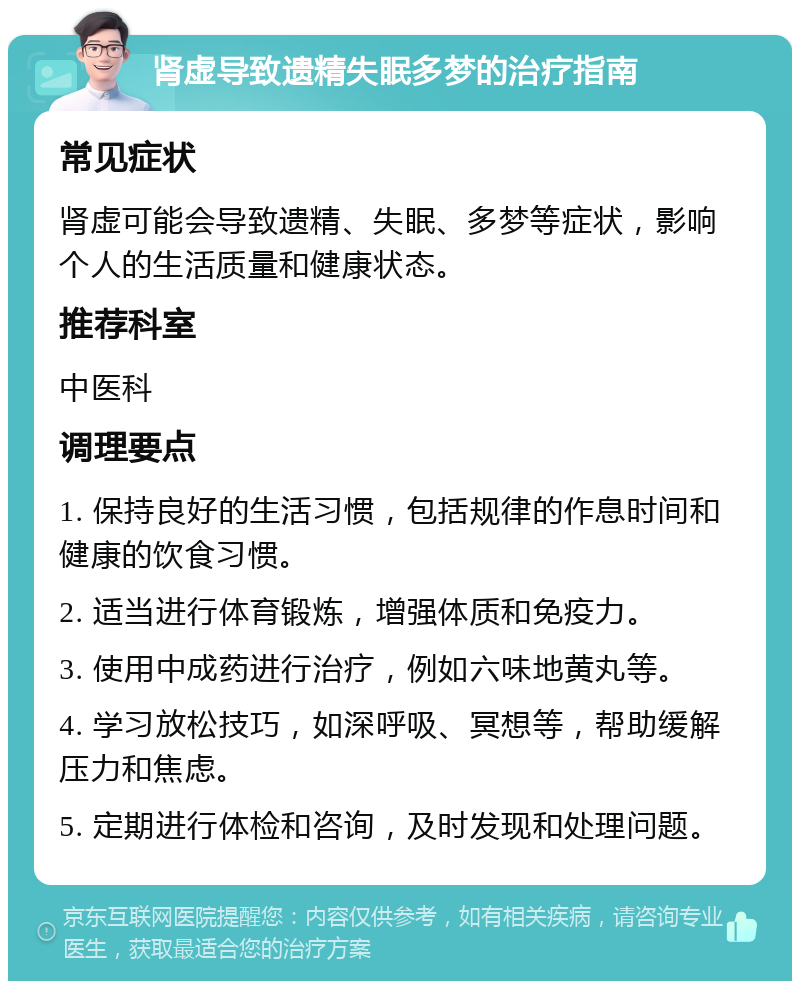 肾虚导致遗精失眠多梦的治疗指南 常见症状 肾虚可能会导致遗精、失眠、多梦等症状，影响个人的生活质量和健康状态。 推荐科室 中医科 调理要点 1. 保持良好的生活习惯，包括规律的作息时间和健康的饮食习惯。 2. 适当进行体育锻炼，增强体质和免疫力。 3. 使用中成药进行治疗，例如六味地黄丸等。 4. 学习放松技巧，如深呼吸、冥想等，帮助缓解压力和焦虑。 5. 定期进行体检和咨询，及时发现和处理问题。