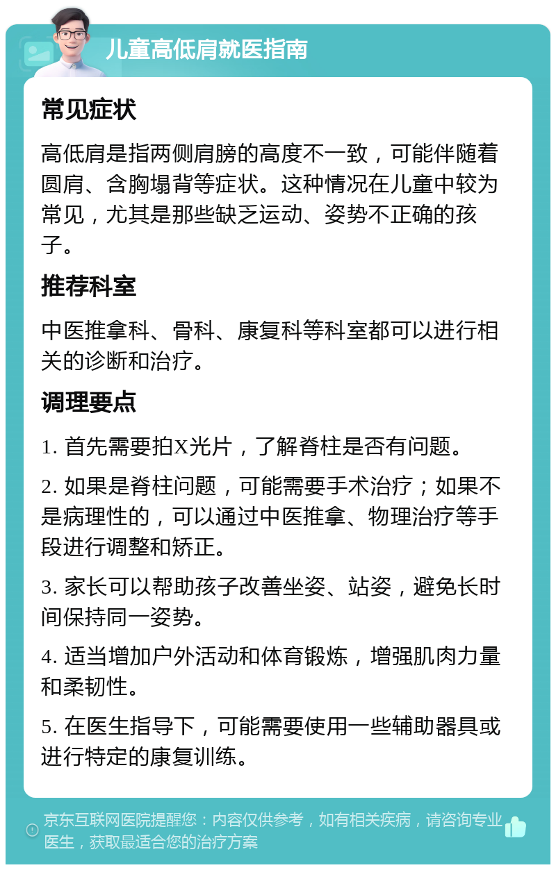 儿童高低肩就医指南 常见症状 高低肩是指两侧肩膀的高度不一致，可能伴随着圆肩、含胸塌背等症状。这种情况在儿童中较为常见，尤其是那些缺乏运动、姿势不正确的孩子。 推荐科室 中医推拿科、骨科、康复科等科室都可以进行相关的诊断和治疗。 调理要点 1. 首先需要拍X光片，了解脊柱是否有问题。 2. 如果是脊柱问题，可能需要手术治疗；如果不是病理性的，可以通过中医推拿、物理治疗等手段进行调整和矫正。 3. 家长可以帮助孩子改善坐姿、站姿，避免长时间保持同一姿势。 4. 适当增加户外活动和体育锻炼，增强肌肉力量和柔韧性。 5. 在医生指导下，可能需要使用一些辅助器具或进行特定的康复训练。