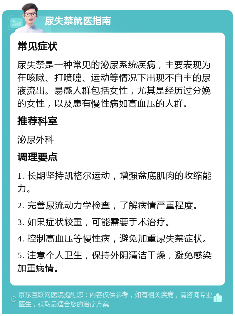 尿失禁就医指南 常见症状 尿失禁是一种常见的泌尿系统疾病，主要表现为在咳嗽、打喷嚏、运动等情况下出现不自主的尿液流出。易感人群包括女性，尤其是经历过分娩的女性，以及患有慢性病如高血压的人群。 推荐科室 泌尿外科 调理要点 1. 长期坚持凯格尔运动，增强盆底肌肉的收缩能力。 2. 完善尿流动力学检查，了解病情严重程度。 3. 如果症状较重，可能需要手术治疗。 4. 控制高血压等慢性病，避免加重尿失禁症状。 5. 注意个人卫生，保持外阴清洁干燥，避免感染加重病情。