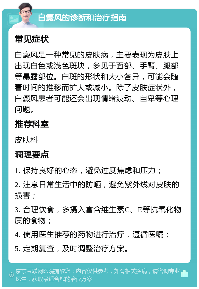 白癜风的诊断和治疗指南 常见症状 白癜风是一种常见的皮肤病，主要表现为皮肤上出现白色或浅色斑块，多见于面部、手臂、腿部等暴露部位。白斑的形状和大小各异，可能会随着时间的推移而扩大或减小。除了皮肤症状外，白癜风患者可能还会出现情绪波动、自卑等心理问题。 推荐科室 皮肤科 调理要点 1. 保持良好的心态，避免过度焦虑和压力； 2. 注意日常生活中的防晒，避免紫外线对皮肤的损害； 3. 合理饮食，多摄入富含维生素C、E等抗氧化物质的食物； 4. 使用医生推荐的药物进行治疗，遵循医嘱； 5. 定期复查，及时调整治疗方案。