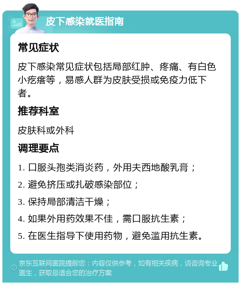 皮下感染就医指南 常见症状 皮下感染常见症状包括局部红肿、疼痛、有白色小疙瘩等，易感人群为皮肤受损或免疫力低下者。 推荐科室 皮肤科或外科 调理要点 1. 口服头孢类消炎药，外用夫西地酸乳膏； 2. 避免挤压或扎破感染部位； 3. 保持局部清洁干燥； 4. 如果外用药效果不佳，需口服抗生素； 5. 在医生指导下使用药物，避免滥用抗生素。