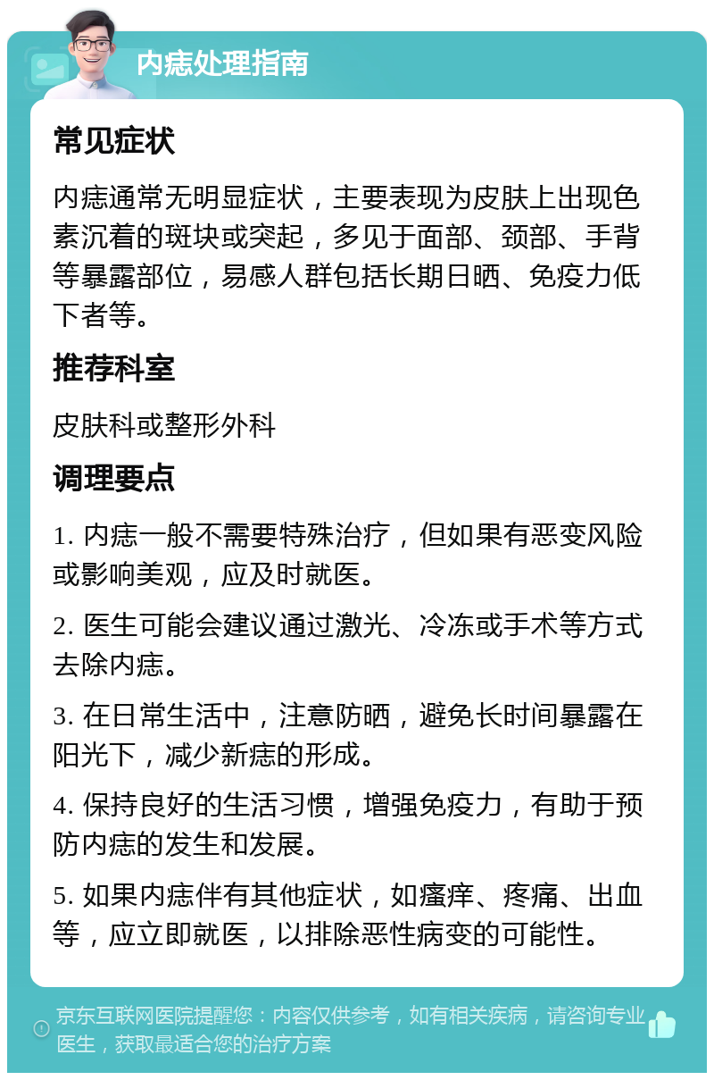 内痣处理指南 常见症状 内痣通常无明显症状，主要表现为皮肤上出现色素沉着的斑块或突起，多见于面部、颈部、手背等暴露部位，易感人群包括长期日晒、免疫力低下者等。 推荐科室 皮肤科或整形外科 调理要点 1. 内痣一般不需要特殊治疗，但如果有恶变风险或影响美观，应及时就医。 2. 医生可能会建议通过激光、冷冻或手术等方式去除内痣。 3. 在日常生活中，注意防晒，避免长时间暴露在阳光下，减少新痣的形成。 4. 保持良好的生活习惯，增强免疫力，有助于预防内痣的发生和发展。 5. 如果内痣伴有其他症状，如瘙痒、疼痛、出血等，应立即就医，以排除恶性病变的可能性。