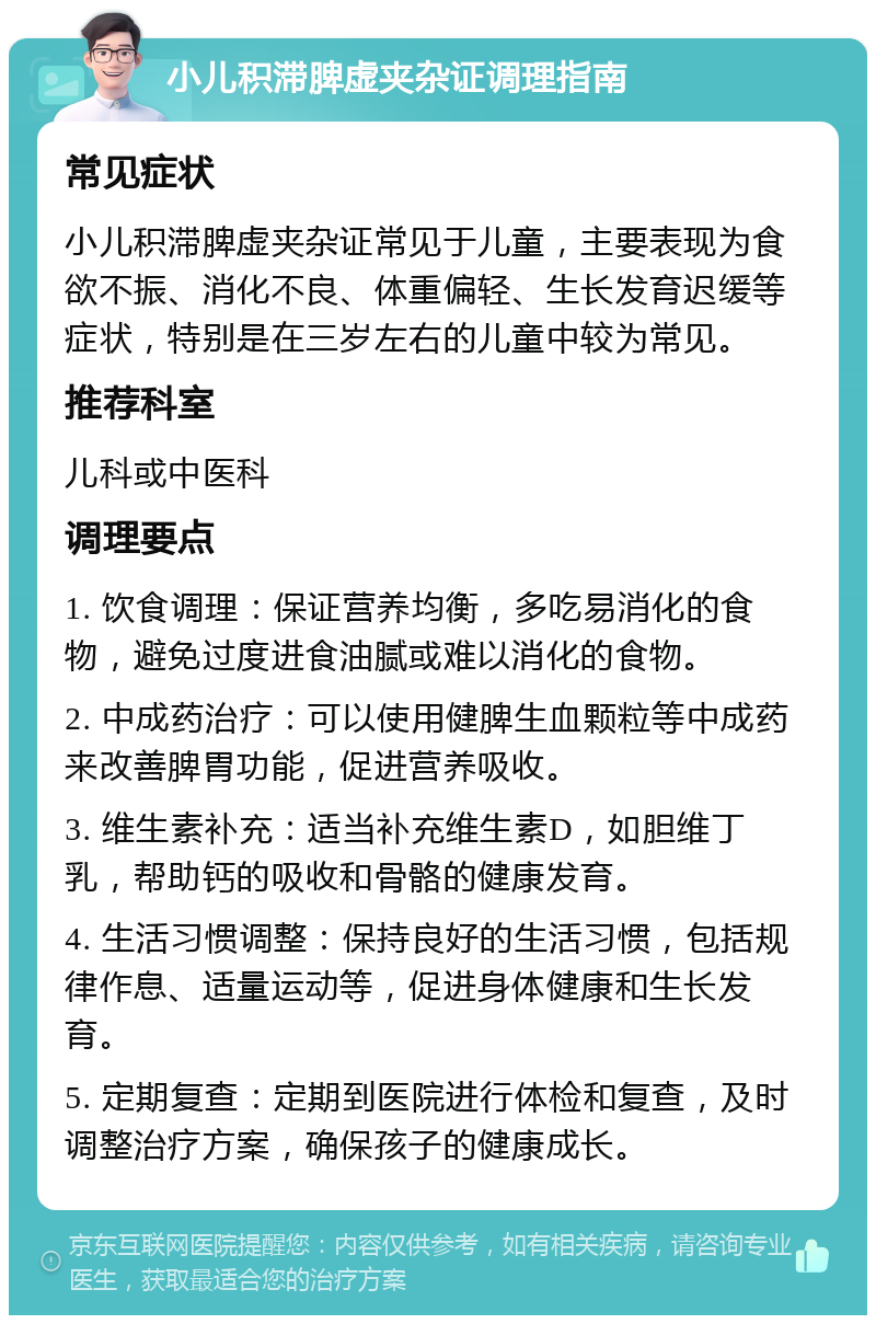 小儿积滞脾虚夹杂证调理指南 常见症状 小儿积滞脾虚夹杂证常见于儿童，主要表现为食欲不振、消化不良、体重偏轻、生长发育迟缓等症状，特别是在三岁左右的儿童中较为常见。 推荐科室 儿科或中医科 调理要点 1. 饮食调理：保证营养均衡，多吃易消化的食物，避免过度进食油腻或难以消化的食物。 2. 中成药治疗：可以使用健脾生血颗粒等中成药来改善脾胃功能，促进营养吸收。 3. 维生素补充：适当补充维生素D，如胆维丁乳，帮助钙的吸收和骨骼的健康发育。 4. 生活习惯调整：保持良好的生活习惯，包括规律作息、适量运动等，促进身体健康和生长发育。 5. 定期复查：定期到医院进行体检和复查，及时调整治疗方案，确保孩子的健康成长。