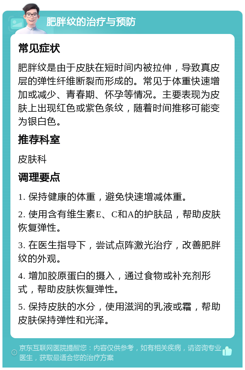 肥胖纹的治疗与预防 常见症状 肥胖纹是由于皮肤在短时间内被拉伸，导致真皮层的弹性纤维断裂而形成的。常见于体重快速增加或减少、青春期、怀孕等情况。主要表现为皮肤上出现红色或紫色条纹，随着时间推移可能变为银白色。 推荐科室 皮肤科 调理要点 1. 保持健康的体重，避免快速增减体重。 2. 使用含有维生素E、C和A的护肤品，帮助皮肤恢复弹性。 3. 在医生指导下，尝试点阵激光治疗，改善肥胖纹的外观。 4. 增加胶原蛋白的摄入，通过食物或补充剂形式，帮助皮肤恢复弹性。 5. 保持皮肤的水分，使用滋润的乳液或霜，帮助皮肤保持弹性和光泽。