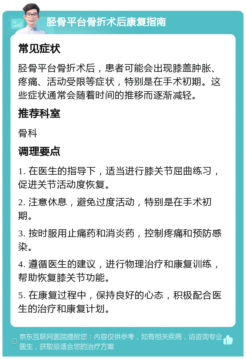 胫骨平台骨折术后康复指南 常见症状 胫骨平台骨折术后，患者可能会出现膝盖肿胀、疼痛、活动受限等症状，特别是在手术初期。这些症状通常会随着时间的推移而逐渐减轻。 推荐科室 骨科 调理要点 1. 在医生的指导下，适当进行膝关节屈曲练习，促进关节活动度恢复。 2. 注意休息，避免过度活动，特别是在手术初期。 3. 按时服用止痛药和消炎药，控制疼痛和预防感染。 4. 遵循医生的建议，进行物理治疗和康复训练，帮助恢复膝关节功能。 5. 在康复过程中，保持良好的心态，积极配合医生的治疗和康复计划。