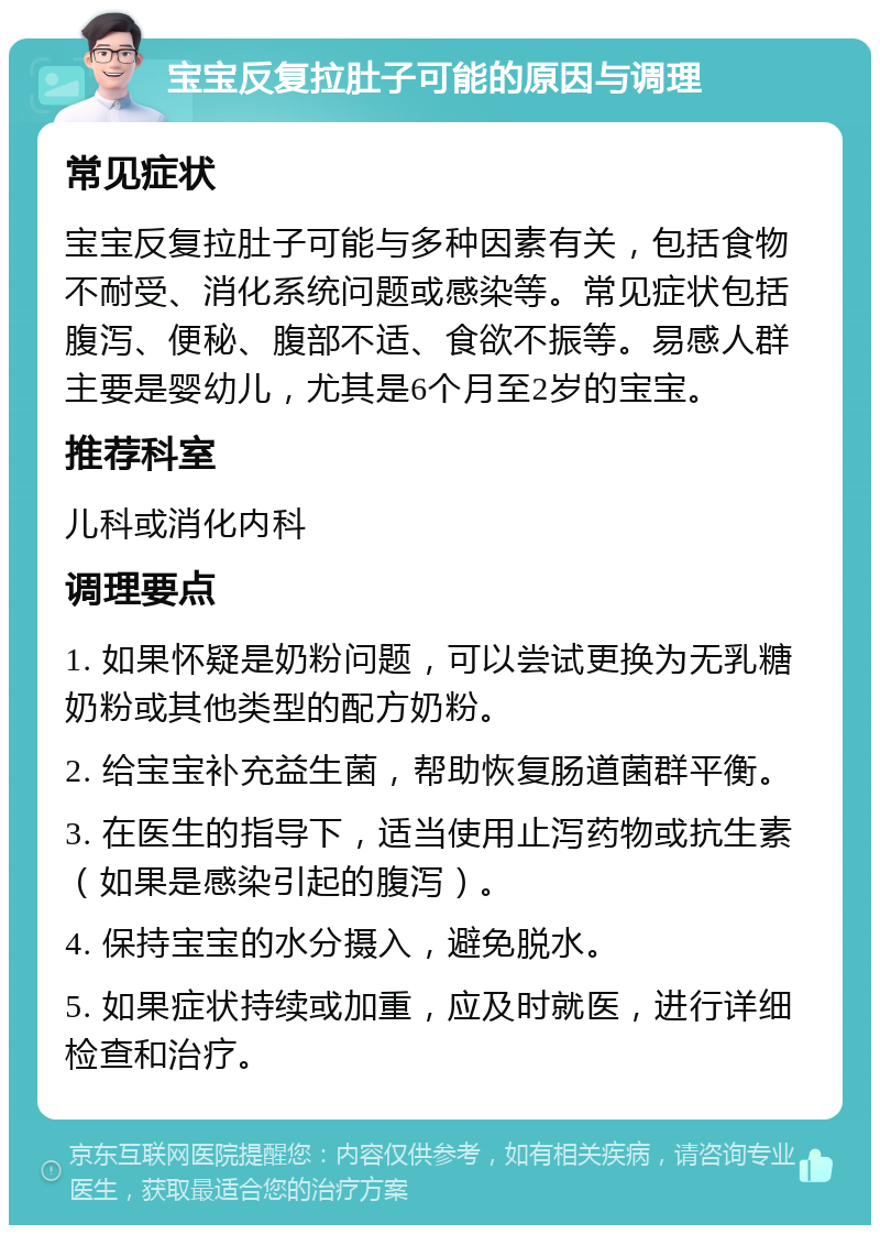 宝宝反复拉肚子可能的原因与调理 常见症状 宝宝反复拉肚子可能与多种因素有关，包括食物不耐受、消化系统问题或感染等。常见症状包括腹泻、便秘、腹部不适、食欲不振等。易感人群主要是婴幼儿，尤其是6个月至2岁的宝宝。 推荐科室 儿科或消化内科 调理要点 1. 如果怀疑是奶粉问题，可以尝试更换为无乳糖奶粉或其他类型的配方奶粉。 2. 给宝宝补充益生菌，帮助恢复肠道菌群平衡。 3. 在医生的指导下，适当使用止泻药物或抗生素（如果是感染引起的腹泻）。 4. 保持宝宝的水分摄入，避免脱水。 5. 如果症状持续或加重，应及时就医，进行详细检查和治疗。