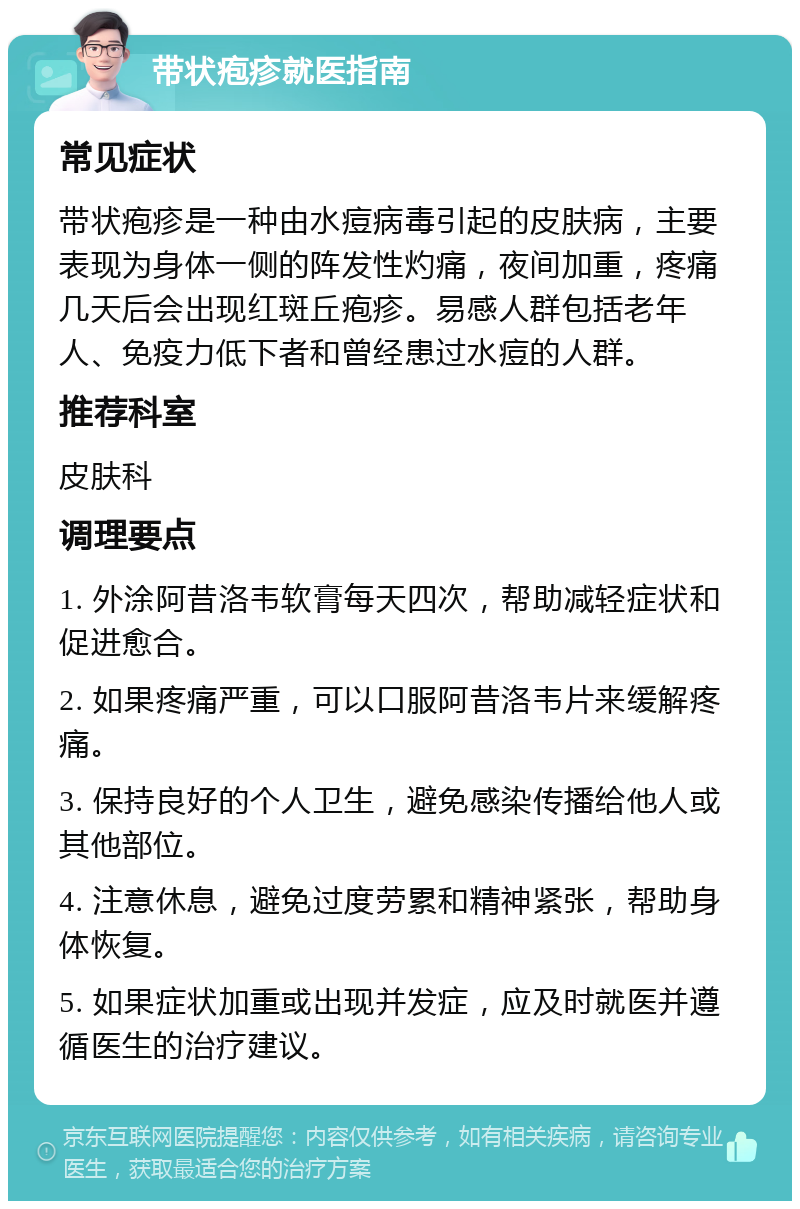 带状疱疹就医指南 常见症状 带状疱疹是一种由水痘病毒引起的皮肤病，主要表现为身体一侧的阵发性灼痛，夜间加重，疼痛几天后会出现红斑丘疱疹。易感人群包括老年人、免疫力低下者和曾经患过水痘的人群。 推荐科室 皮肤科 调理要点 1. 外涂阿昔洛韦软膏每天四次，帮助减轻症状和促进愈合。 2. 如果疼痛严重，可以口服阿昔洛韦片来缓解疼痛。 3. 保持良好的个人卫生，避免感染传播给他人或其他部位。 4. 注意休息，避免过度劳累和精神紧张，帮助身体恢复。 5. 如果症状加重或出现并发症，应及时就医并遵循医生的治疗建议。