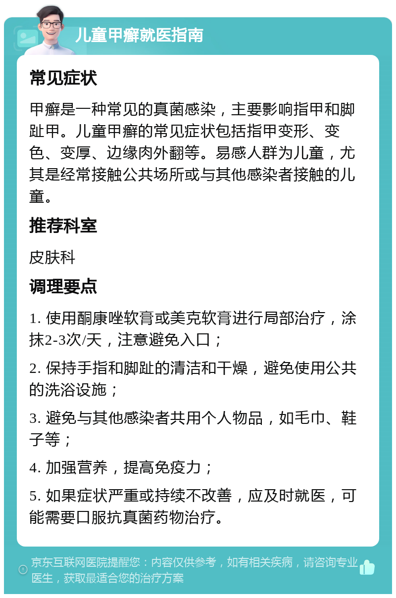 儿童甲癣就医指南 常见症状 甲癣是一种常见的真菌感染，主要影响指甲和脚趾甲。儿童甲癣的常见症状包括指甲变形、变色、变厚、边缘肉外翻等。易感人群为儿童，尤其是经常接触公共场所或与其他感染者接触的儿童。 推荐科室 皮肤科 调理要点 1. 使用酮康唑软膏或美克软膏进行局部治疗，涂抹2-3次/天，注意避免入口； 2. 保持手指和脚趾的清洁和干燥，避免使用公共的洗浴设施； 3. 避免与其他感染者共用个人物品，如毛巾、鞋子等； 4. 加强营养，提高免疫力； 5. 如果症状严重或持续不改善，应及时就医，可能需要口服抗真菌药物治疗。