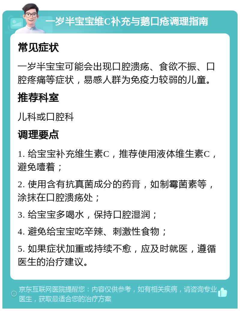 一岁半宝宝维C补充与鹅口疮调理指南 常见症状 一岁半宝宝可能会出现口腔溃疡、食欲不振、口腔疼痛等症状，易感人群为免疫力较弱的儿童。 推荐科室 儿科或口腔科 调理要点 1. 给宝宝补充维生素C，推荐使用液体维生素C，避免噎着； 2. 使用含有抗真菌成分的药膏，如制霉菌素等，涂抹在口腔溃疡处； 3. 给宝宝多喝水，保持口腔湿润； 4. 避免给宝宝吃辛辣、刺激性食物； 5. 如果症状加重或持续不愈，应及时就医，遵循医生的治疗建议。