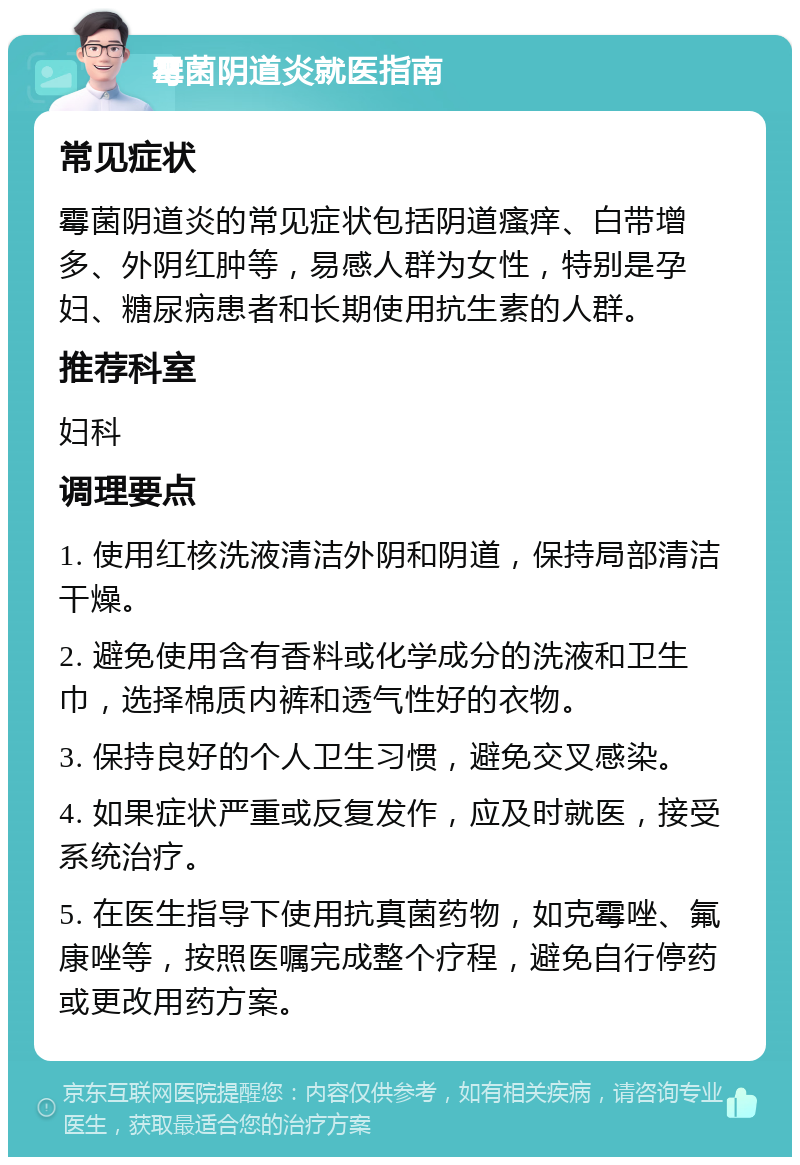 霉菌阴道炎就医指南 常见症状 霉菌阴道炎的常见症状包括阴道瘙痒、白带增多、外阴红肿等，易感人群为女性，特别是孕妇、糖尿病患者和长期使用抗生素的人群。 推荐科室 妇科 调理要点 1. 使用红核洗液清洁外阴和阴道，保持局部清洁干燥。 2. 避免使用含有香料或化学成分的洗液和卫生巾，选择棉质内裤和透气性好的衣物。 3. 保持良好的个人卫生习惯，避免交叉感染。 4. 如果症状严重或反复发作，应及时就医，接受系统治疗。 5. 在医生指导下使用抗真菌药物，如克霉唑、氟康唑等，按照医嘱完成整个疗程，避免自行停药或更改用药方案。