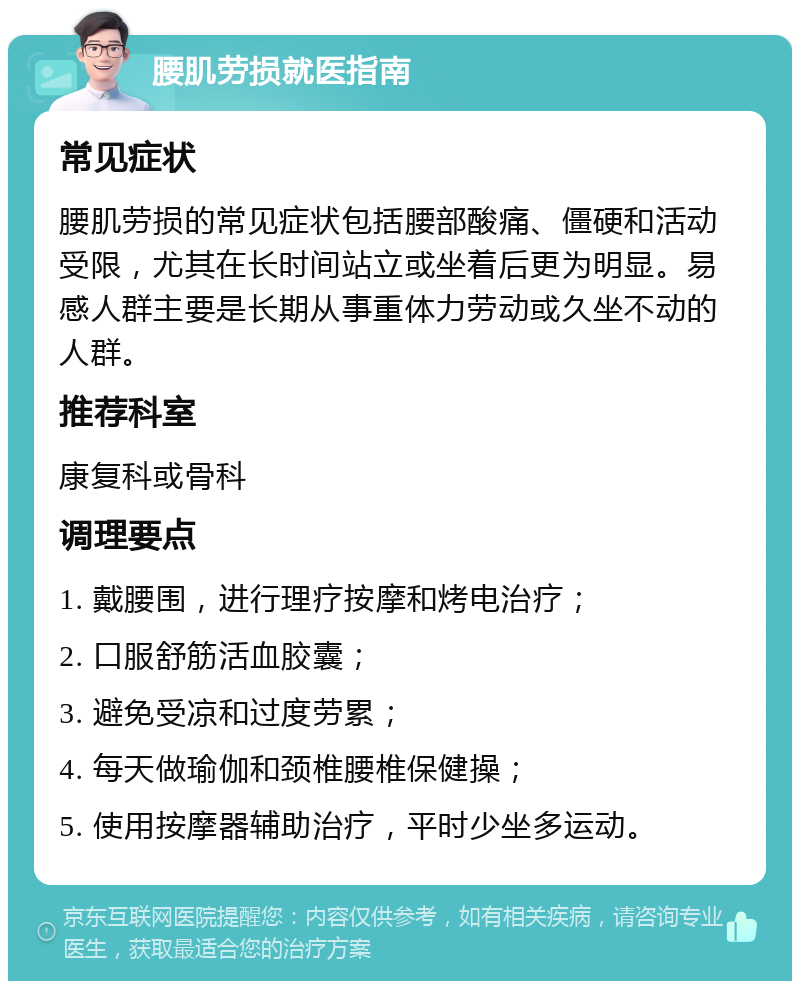 腰肌劳损就医指南 常见症状 腰肌劳损的常见症状包括腰部酸痛、僵硬和活动受限，尤其在长时间站立或坐着后更为明显。易感人群主要是长期从事重体力劳动或久坐不动的人群。 推荐科室 康复科或骨科 调理要点 1. 戴腰围，进行理疗按摩和烤电治疗； 2. 口服舒筋活血胶囊； 3. 避免受凉和过度劳累； 4. 每天做瑜伽和颈椎腰椎保健操； 5. 使用按摩器辅助治疗，平时少坐多运动。