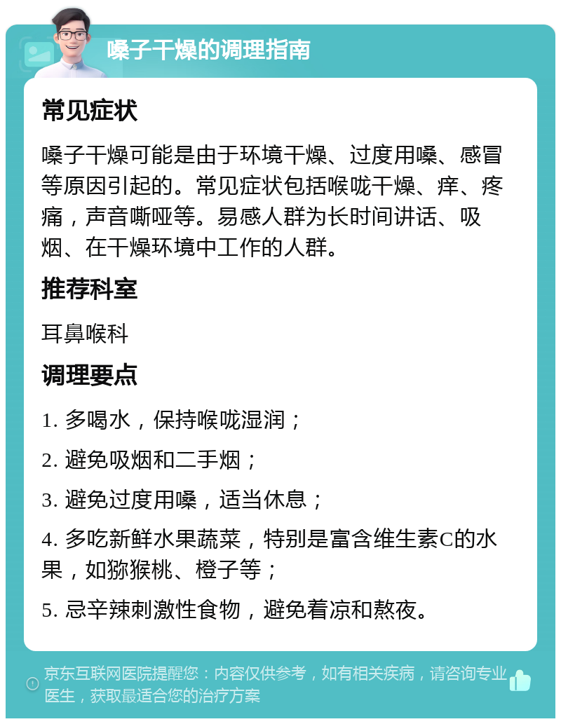 嗓子干燥的调理指南 常见症状 嗓子干燥可能是由于环境干燥、过度用嗓、感冒等原因引起的。常见症状包括喉咙干燥、痒、疼痛，声音嘶哑等。易感人群为长时间讲话、吸烟、在干燥环境中工作的人群。 推荐科室 耳鼻喉科 调理要点 1. 多喝水，保持喉咙湿润； 2. 避免吸烟和二手烟； 3. 避免过度用嗓，适当休息； 4. 多吃新鲜水果蔬菜，特别是富含维生素C的水果，如猕猴桃、橙子等； 5. 忌辛辣刺激性食物，避免着凉和熬夜。