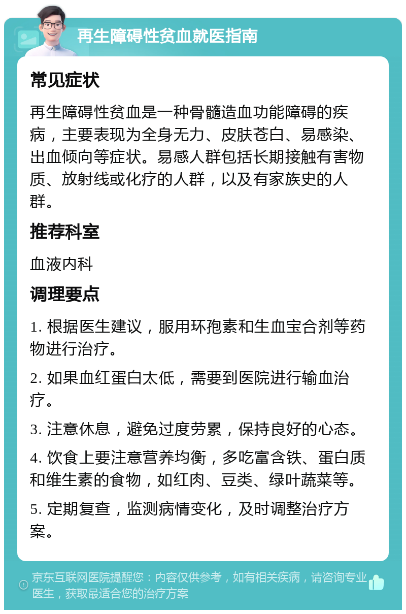 再生障碍性贫血就医指南 常见症状 再生障碍性贫血是一种骨髓造血功能障碍的疾病，主要表现为全身无力、皮肤苍白、易感染、出血倾向等症状。易感人群包括长期接触有害物质、放射线或化疗的人群，以及有家族史的人群。 推荐科室 血液内科 调理要点 1. 根据医生建议，服用环孢素和生血宝合剂等药物进行治疗。 2. 如果血红蛋白太低，需要到医院进行输血治疗。 3. 注意休息，避免过度劳累，保持良好的心态。 4. 饮食上要注意营养均衡，多吃富含铁、蛋白质和维生素的食物，如红肉、豆类、绿叶蔬菜等。 5. 定期复查，监测病情变化，及时调整治疗方案。