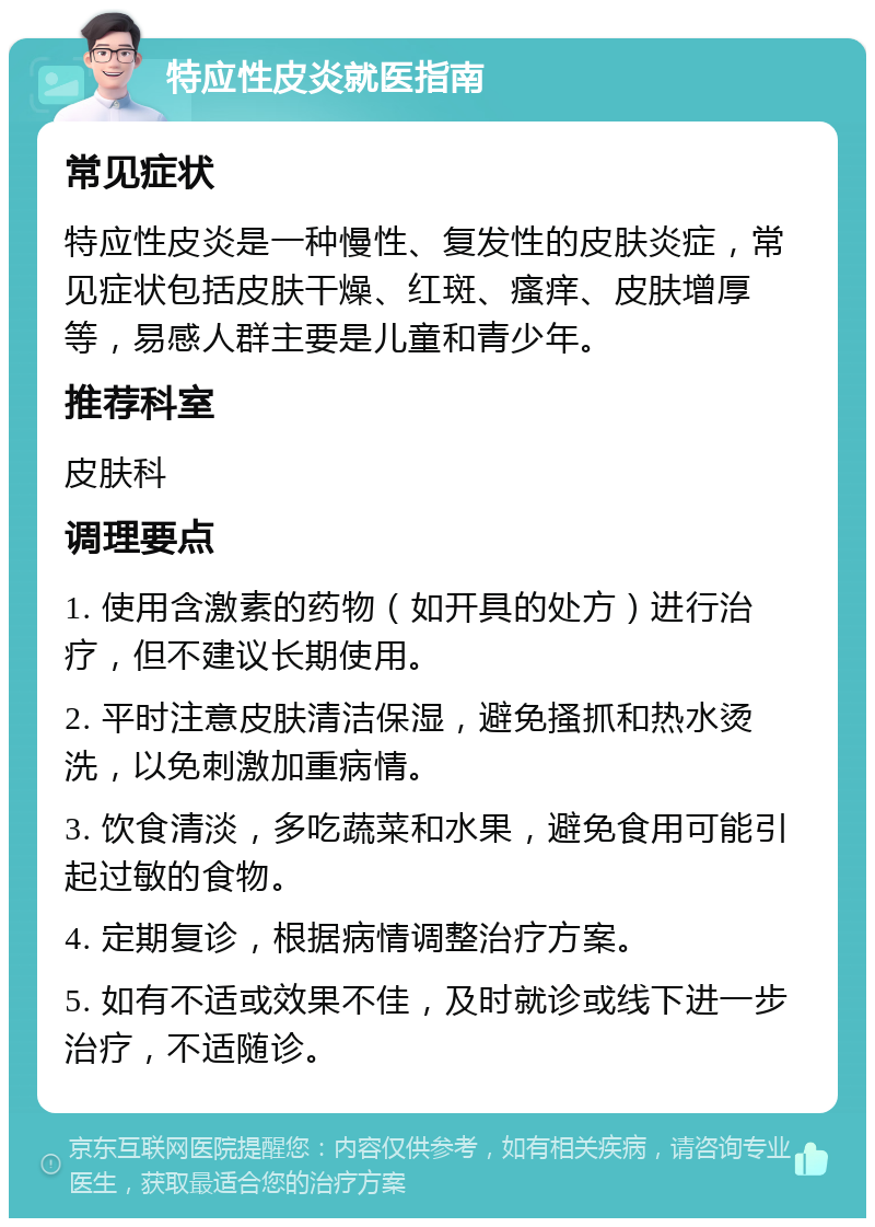 特应性皮炎就医指南 常见症状 特应性皮炎是一种慢性、复发性的皮肤炎症，常见症状包括皮肤干燥、红斑、瘙痒、皮肤增厚等，易感人群主要是儿童和青少年。 推荐科室 皮肤科 调理要点 1. 使用含激素的药物（如开具的处方）进行治疗，但不建议长期使用。 2. 平时注意皮肤清洁保湿，避免搔抓和热水烫洗，以免刺激加重病情。 3. 饮食清淡，多吃蔬菜和水果，避免食用可能引起过敏的食物。 4. 定期复诊，根据病情调整治疗方案。 5. 如有不适或效果不佳，及时就诊或线下进一步治疗，不适随诊。