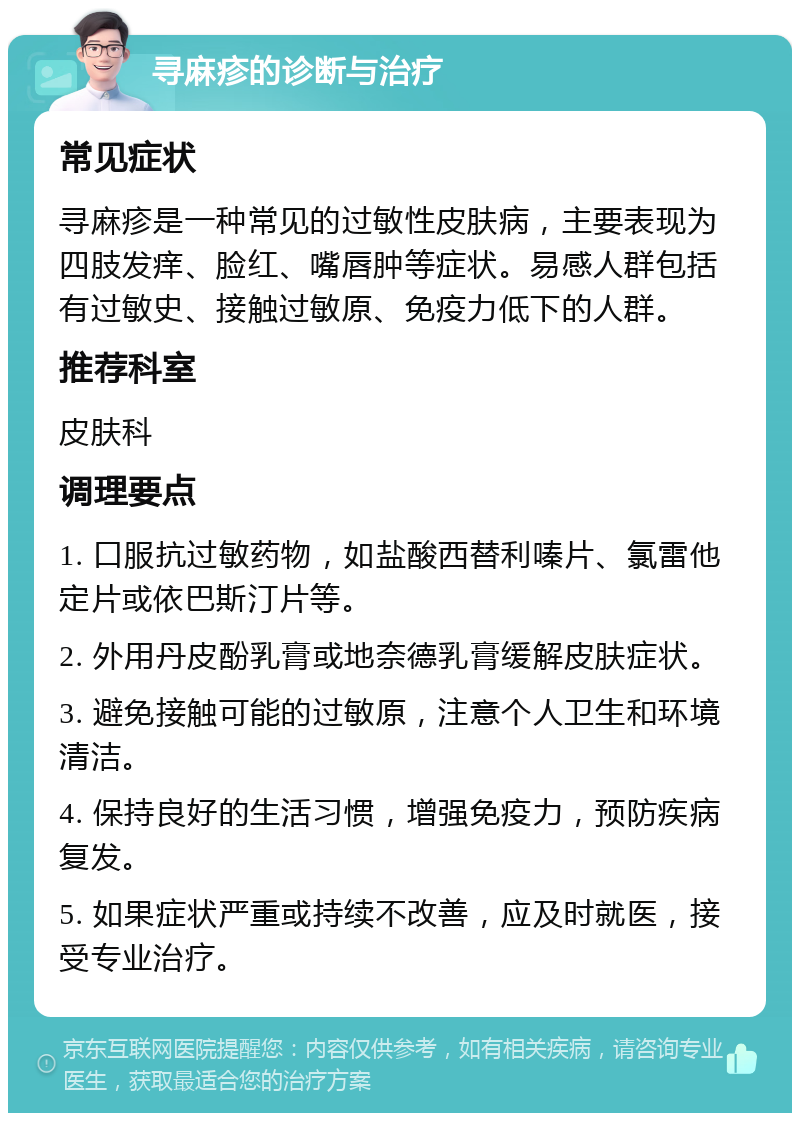 寻麻疹的诊断与治疗 常见症状 寻麻疹是一种常见的过敏性皮肤病，主要表现为四肢发痒、脸红、嘴唇肿等症状。易感人群包括有过敏史、接触过敏原、免疫力低下的人群。 推荐科室 皮肤科 调理要点 1. 口服抗过敏药物，如盐酸西替利嗪片、氯雷他定片或依巴斯汀片等。 2. 外用丹皮酚乳膏或地奈德乳膏缓解皮肤症状。 3. 避免接触可能的过敏原，注意个人卫生和环境清洁。 4. 保持良好的生活习惯，增强免疫力，预防疾病复发。 5. 如果症状严重或持续不改善，应及时就医，接受专业治疗。