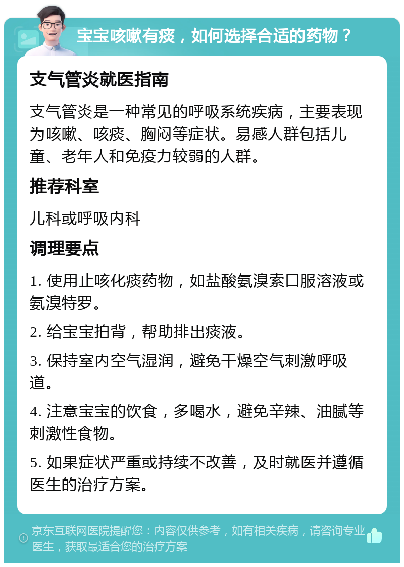 宝宝咳嗽有痰，如何选择合适的药物？ 支气管炎就医指南 支气管炎是一种常见的呼吸系统疾病，主要表现为咳嗽、咳痰、胸闷等症状。易感人群包括儿童、老年人和免疫力较弱的人群。 推荐科室 儿科或呼吸内科 调理要点 1. 使用止咳化痰药物，如盐酸氨溴索口服溶液或氨溴特罗。 2. 给宝宝拍背，帮助排出痰液。 3. 保持室内空气湿润，避免干燥空气刺激呼吸道。 4. 注意宝宝的饮食，多喝水，避免辛辣、油腻等刺激性食物。 5. 如果症状严重或持续不改善，及时就医并遵循医生的治疗方案。