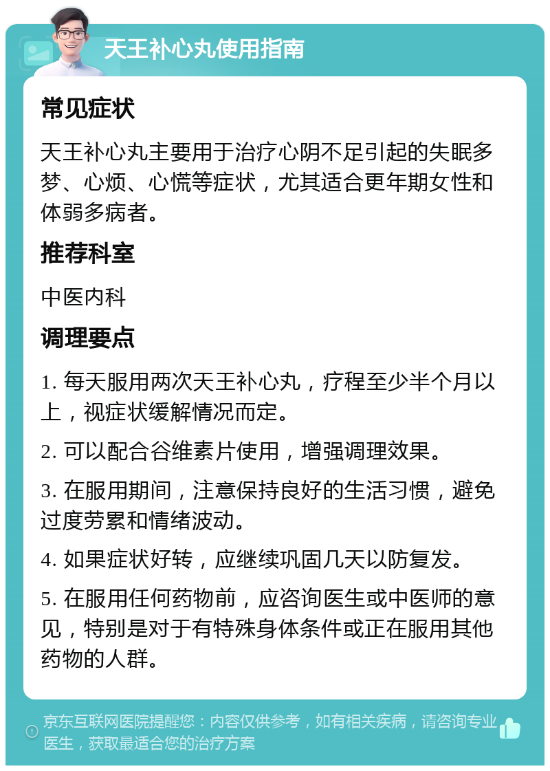 天王补心丸使用指南 常见症状 天王补心丸主要用于治疗心阴不足引起的失眠多梦、心烦、心慌等症状，尤其适合更年期女性和体弱多病者。 推荐科室 中医内科 调理要点 1. 每天服用两次天王补心丸，疗程至少半个月以上，视症状缓解情况而定。 2. 可以配合谷维素片使用，增强调理效果。 3. 在服用期间，注意保持良好的生活习惯，避免过度劳累和情绪波动。 4. 如果症状好转，应继续巩固几天以防复发。 5. 在服用任何药物前，应咨询医生或中医师的意见，特别是对于有特殊身体条件或正在服用其他药物的人群。