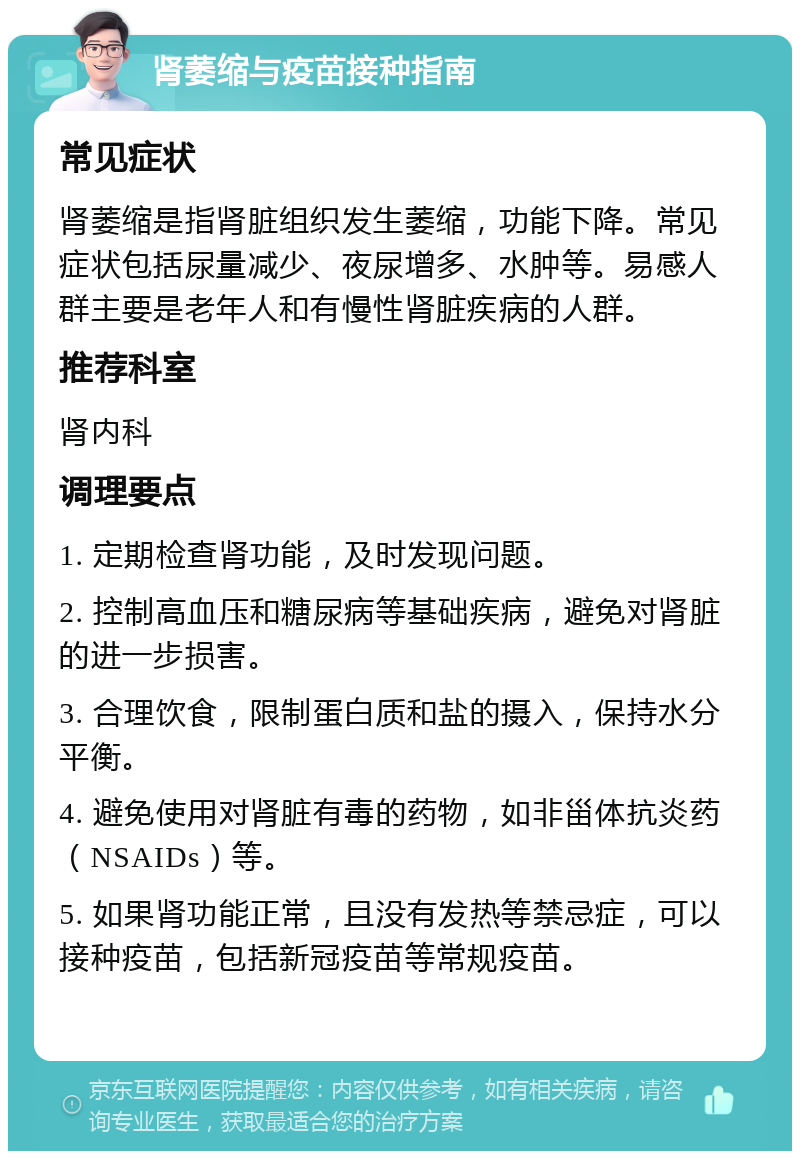 肾萎缩与疫苗接种指南 常见症状 肾萎缩是指肾脏组织发生萎缩，功能下降。常见症状包括尿量减少、夜尿增多、水肿等。易感人群主要是老年人和有慢性肾脏疾病的人群。 推荐科室 肾内科 调理要点 1. 定期检查肾功能，及时发现问题。 2. 控制高血压和糖尿病等基础疾病，避免对肾脏的进一步损害。 3. 合理饮食，限制蛋白质和盐的摄入，保持水分平衡。 4. 避免使用对肾脏有毒的药物，如非甾体抗炎药（NSAIDs）等。 5. 如果肾功能正常，且没有发热等禁忌症，可以接种疫苗，包括新冠疫苗等常规疫苗。